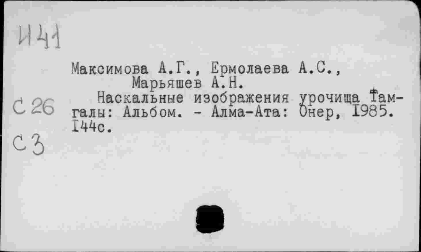 ﻿и М
Ć26
С5
Максимова А.Г., Ермолаева A.G., Марьяшев А.Н.
Наскальные изображения урочища Там галы: Альбом. - Алма-Ата: Онер, 1985. 144с.